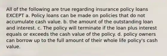 All of the following are true regarding insurance policy loans EXCEPT a. Policy loans can be made on policies that do not accumulate cash value. b. the amount of the outstanding loan and interest. c. The policy will terminate if the loan plus interest equals or exceeds the cash value of the policy. d. policy owners can borrow up to the full amount of their whole life policy's cash value.