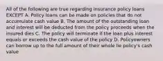 All of the following are true regarding insurance policy loans EXCEPT A. Policy loans can be made on policies that do not accumulate cash value B. The amount of the outstanding loan and interest will be deducted from the policy proceeds when the insured dies C. The policy will terminate if the loan plus interest equals or exceeds the cash value of the policy D. Policyowners can borrow up to the full amount of their whole lie policy's cash value