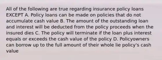 All of the following are true regarding insurance policy loans EXCEPT A. Policy loans can be made on policies that do not accumulate cash value B. The amount of the outstanding loan and interest will be deducted from the policy proceeds when the insured dies C. The policy will terminate if the loan plus interest equals or exceeds the cash value of the policy D. Policyowners can borrow up to the full amount of their whole lie policy's cash value