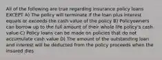 All of the following are true regarding insurance policy loans EXCEPT A) The policy will terminate if the loan plus interest equals or exceeds the cash value of the policy B) Policyowners can borrow up to the full amount of their whole life policy's cash value C) Policy loans can be made on policies that do not accumulate cash value D) The amount of the outstanding loan and interest will be deducted from the policy proceeds when the insured dies