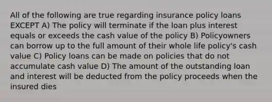 All of the following are true regarding insurance policy loans EXCEPT A) The policy will terminate if the loan plus interest equals or exceeds the cash value of the policy B) Policyowners can borrow up to the full amount of their whole life policy's cash value C) Policy loans can be made on policies that do not accumulate cash value D) The amount of the outstanding loan and interest will be deducted from the policy proceeds when the insured dies