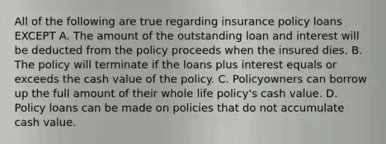 All of the following are true regarding insurance policy loans EXCEPT A. The amount of the outstanding loan and interest will be deducted from the policy proceeds when the insured dies. B. The policy will terminate if the loans plus interest equals or exceeds the cash value of the policy. C. Policyowners can borrow up the full amount of their whole life policy's cash value. D. Policy loans can be made on policies that do not accumulate cash value.