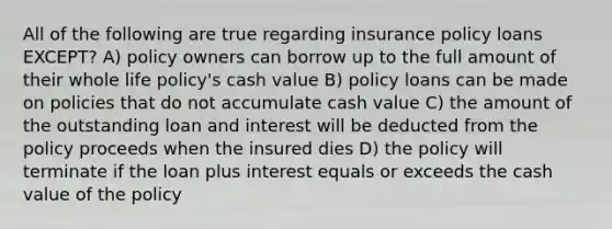 All of the following are true regarding insurance policy loans EXCEPT? A) policy owners can borrow up to the full amount of their whole life policy's cash value B) policy loans can be made on policies that do not accumulate cash value C) the amount of the outstanding loan and interest will be deducted from the policy proceeds when the insured dies D) the policy will terminate if the loan plus interest equals or exceeds the cash value of the policy