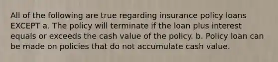 All of the following are true regarding insurance policy loans EXCEPT a. The policy will terminate if the loan plus interest equals or exceeds the cash value of the policy. b. Policy loan can be made on policies that do not accumulate cash value.