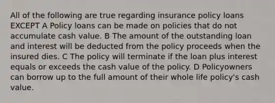 All of the following are true regarding insurance policy loans EXCEPT A Policy loans can be made on policies that do not accumulate cash value. B The amount of the outstanding loan and interest will be deducted from the policy proceeds when the insured dies. C The policy will terminate if the loan plus interest equals or exceeds the cash value of the policy. D Policyowners can borrow up to the full amount of their whole life policy's cash value.