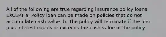 All of the following are true regarding insurance policy loans EXCEPT a. Policy loan can be made on policies that do not accumulate cash value. b. The policy will terminate if the loan plus interest equals or exceeds the cash value of the policy.