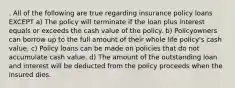 . All of the following are true regarding insurance policy loans EXCEPT a) The policy will terminate if the loan plus interest equals or exceeds the cash value of the policy. b) Policyowners can borrow up to the full amount of their whole life policy's cash value. c) Policy loans can be made on policies that do not accumulate cash value. d) The amount of the outstanding loan and interest will be deducted from the policy proceeds when the insured dies.