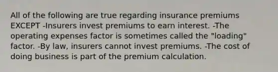 All of the following are true regarding insurance premiums EXCEPT -Insurers invest premiums to earn interest. -The operating expenses factor is sometimes called the "loading" factor. -By law, insurers cannot invest premiums. -The cost of doing business is part of the premium calculation.