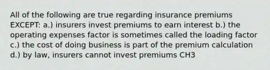 All of the following are true regarding insurance premiums EXCEPT: a.) insurers invest premiums to earn interest b.) the operating expenses factor is sometimes called the loading factor c.) the cost of doing business is part of the premium calculation d.) by law, insurers cannot invest premiums CH3