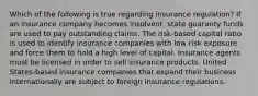 Which of the following is true regarding insurance regulation? If an insurance company becomes insolvent, state guaranty funds are used to pay outstanding claims. The risk-based capital ratio is used to identify insurance companies with low risk exposure and force them to hold a high level of capital. Insurance agents must be licensed in order to sell insurance products. United States-based insurance companies that expand their business internationally are subject to foreign insurance regulations.