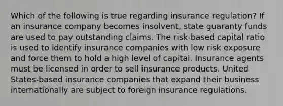 Which of the following is true regarding insurance regulation? If an insurance company becomes insolvent, state guaranty funds are used to pay outstanding claims. The risk-based capital ratio is used to identify insurance companies with low risk exposure and force them to hold a high level of capital. Insurance agents must be licensed in order to sell insurance products. United States-based insurance companies that expand their business internationally are subject to foreign insurance regulations.