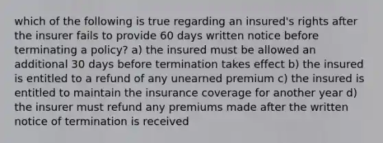 which of the following is true regarding an insured's rights after the insurer fails to provide 60 days written notice before terminating a policy? a) the insured must be allowed an additional 30 days before termination takes effect b) the insured is entitled to a refund of any unearned premium c) the insured is entitled to maintain the insurance coverage for another year d) the insurer must refund any premiums made after the written notice of termination is received