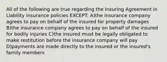 All of the following are true regarding the Insuring Agreement in Liability insurance policies EXCEPT: A)the insurance company agrees to pay on behalf of the insured for property damages B)the insurance company agrees to pay on behalf of the insured for bodily injuries C)the insured must be legally obligated to make restitution before the insurance company will pay D)payments are made directly to the insured or the insured's family members