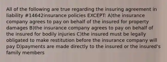 All of the following are true regarding the insuring agreement in liability #14642insurance policies EXCEPT: A)the insurance company agrees to pay on behalf of the insured for property damages B)the insurance company agrees to pay on behalf of the insured for bodily injuries C)the insured must be legally obligated to make restitution before the insurance company will pay D)payments are made directly to the insured or the insured's family members