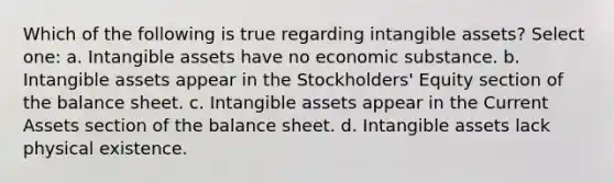 Which of the following is true regarding <a href='https://www.questionai.com/knowledge/kfaeAOzavC-intangible-assets' class='anchor-knowledge'>intangible assets</a>? Select one: a. Intangible assets have no economic substance. b. Intangible assets appear in the Stockholders' Equity section of the balance sheet. c. Intangible assets appear in the Current Assets section of the balance sheet. d. Intangible assets lack physical existence.