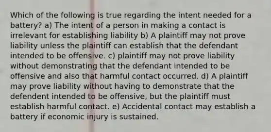 Which of the following is true regarding the intent needed for a battery? a) The intent of a person in making a contact is irrelevant for establishing liability b) A plaintiff may not prove liability unless the plaintiff can establish that the defendant intended to be offensive. c) plaintiff may not prove liability without demonstrating that the defendant intended to be offensive and also that harmful contact occurred. d) A plaintiff may prove liability without having to demonstrate that the defendent intended to be offensive, but the plaintiff must establish harmful contact. e) Accidental contact may establish a battery if economic injury is sustained.