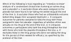 Which of the following is true regarding an "intention-to-treat" analysis of a randomized clinical trial involving an active drug and a placebo? a. It excludes those who were assigned to the placebo but were found to be taking the active drug at the end of the trial. b. It excludes those who had an unfavorable outcome before they began their assigned treatment. c. It compares outcomes for patients assigned to take the drug with those assigned to take the placebo, regardless of whether either was actually on the drug at the end of the trial. d. It compares outcomes in participants who took the drug throughout the trial with those who took the placebo throughout the trial. e. It excludes those in the drug group who were not taking the drug for the period of time needed for efficacy, as specified by the protocol of the trial.