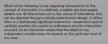 Which of the following is true regarding interactions? A) The concept of interaction is a relatively complex one that people seldom use. B) Interactions are a new source of information that can be obtained through a simple experimental design. C) When there is a statistically significant interaction, researchers need to carefully examine the means to understand why the interaction occurred. D) An interaction shows that the effect of one independent variable does not depend on the particular level of the other.