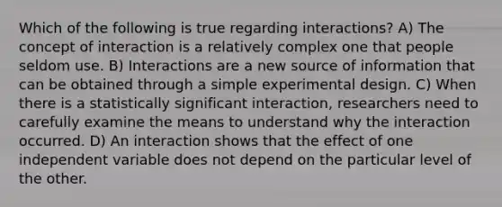 Which of the following is true regarding interactions? A) The concept of interaction is a relatively complex one that people seldom use. B) Interactions are a new source of information that can be obtained through a simple experimental design. C) When there is a statistically significant interaction, researchers need to carefully examine the means to understand why the interaction occurred. D) An interaction shows that the effect of one independent variable does not depend on the particular level of the other.