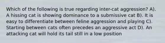 Which of the following is true regarding inter-cat aggression? A). A hissing cat is showing dominance to a submissive cat B). It is easy to differentiate between feline aggression and playing C). Starting between cats often precedes an aggressive act D). An attacking cat will hold its tail still in a low position