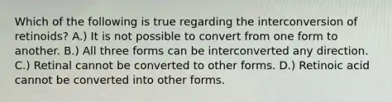 Which of the following is true regarding the interconversion of retinoids? A.) It is not possible to convert from one form to another. B.) All three forms can be interconverted any direction. C.) Retinal cannot be converted to other forms. D.) Retinoic acid cannot be converted into other forms.