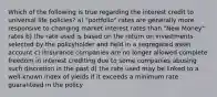 Which of the following is true regarding the interest credit to universal life policies? a) "portfolio" rates are generally more responsive to changing market interest rates than "New Money" rates b) the rate used is based on the return on investments selected by the policyholder and held in a segregated asset account c) iInsurance companies are no longer allowed complete freedom in interest crediting due to some companies abusing such discretion in the past d) the rate used may be linked to a well-known index of yields if it exceeds a minimum rate guaranteed in the policy