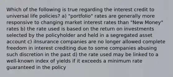 Which of the following is true regarding the interest credit to universal life policies? a) "portfolio" rates are generally more responsive to changing market interest rates than "New Money" rates b) the rate used is based on the return on investments selected by the policyholder and held in a segregated asset account c) iInsurance companies are no longer allowed complete freedom in interest crediting due to some companies abusing such discretion in the past d) the rate used may be linked to a well-known index of yields if it exceeds a minimum rate guaranteed in the policy