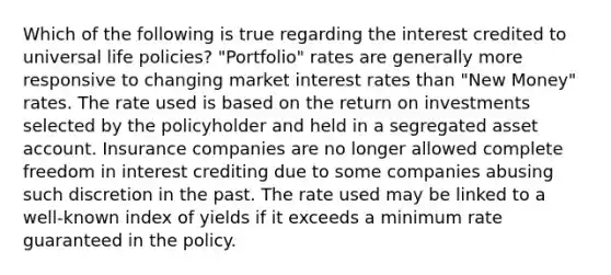 Which of the following is true regarding the interest credited to universal life policies? "Portfolio" rates are generally more responsive to changing market interest rates than "New Money" rates. The rate used is based on the return on investments selected by the policyholder and held in a segregated asset account. Insurance companies are no longer allowed complete freedom in interest crediting due to some companies abusing such discretion in the past. The rate used may be linked to a well-known index of yields if it exceeds a minimum rate guaranteed in the policy.