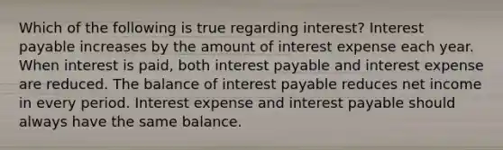 Which of the following is true regarding interest? Interest payable increases by the amount of interest expense each year. When interest is paid, both interest payable and interest expense are reduced. The balance of interest payable reduces net income in every period. Interest expense and interest payable should always have the same balance.