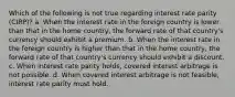 Which of the following is not true regarding interest rate parity (CIRP)? a. When the interest rate in the foreign country is lower than that in the home country, the forward rate of that country's currency should exhibit a premium. b. When the interest rate in the foreign country is higher than that in the home country, the forward rate of that country's currency should exhibit a discount. c. When interest rate parity holds, covered interest arbitrage is not possible. d. When covered interest arbitrage is not feasible, interest rate parity must hold.