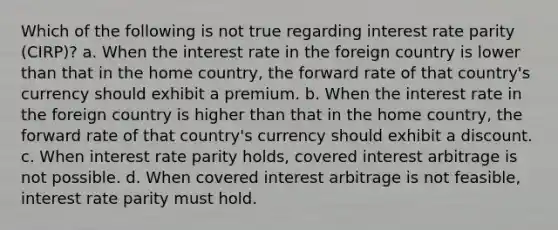 Which of the following is not true regarding interest rate parity (CIRP)? a. When the interest rate in the foreign country is lower than that in the home country, the forward rate of that country's currency should exhibit a premium. b. When the interest rate in the foreign country is higher than that in the home country, the forward rate of that country's currency should exhibit a discount. c. When interest rate parity holds, covered interest arbitrage is not possible. d. When covered interest arbitrage is not feasible, interest rate parity must hold.