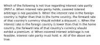 Which of the following is not true regarding interest rate parity (IRP)? a. When interest rate parity holds, covered interest arbitrage is not possible b. When the interest rate in the foreign country is higher than that in the home country, the forward rate of that country's currency should exhibit a discount. c. When the interest rate in the foreign country is lower than that in the home country, the forward rate of that country's currency should exhibit a premium. d. When covered interest arbitrage is not feasible, interest rate parity must hold. e. All of the above are true.