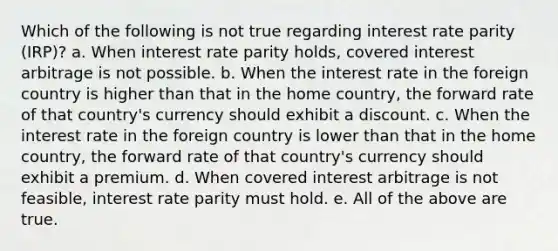 Which of the following is not true regarding interest rate parity (IRP)? a. When interest rate parity holds, covered interest arbitrage is not possible. b. When the interest rate in the foreign country is higher than that in the home country, the forward rate of that country's currency should exhibit a discount. c. When the interest rate in the foreign country is lower than that in the home country, the forward rate of that country's currency should exhibit a premium. d. When covered interest arbitrage is not feasible, interest rate parity must hold. e. All of the above are true.