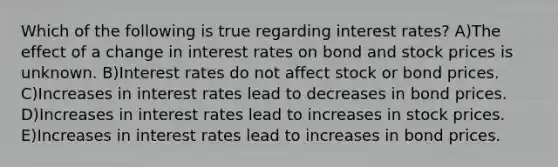 Which of the following is true regarding interest rates? A)The effect of a change in interest rates on bond and stock prices is unknown. B)Interest rates do not affect stock or bond prices. C)Increases in interest rates lead to decreases in bond prices. D)Increases in interest rates lead to increases in stock prices. E)Increases in interest rates lead to increases in bond prices.