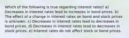 Which of the following is true regarding interest rates? a) Decreases in interest rates lead to increases in bond prices. b) The effect of a change in interest rates on bond and stock prices is unknown. c) Decreases in interest rates lead to decreases in bond prices. d) Decreases in interest rates lead to decreases in stock prices. e) Interest rates do not affect stock or bond prices.