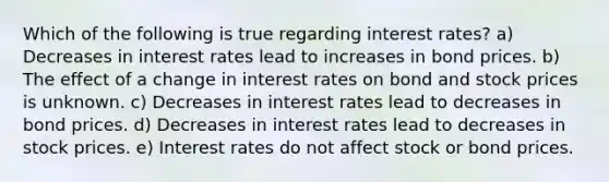 Which of the following is true regarding interest rates? a) Decreases in interest rates lead to increases in bond prices. b) The effect of a change in interest rates on bond and stock prices is unknown. c) Decreases in interest rates lead to decreases in bond prices. d) Decreases in interest rates lead to decreases in stock prices. e) Interest rates do not affect stock or bond prices.