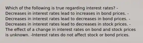 Which of the following is true regarding interest rates? -Decreases in interest rates lead to increases in bond prices. -Decreases in interest rates lead to decreases in bond prices. -Decreases in interest rates lead to decreases in stock prices. -The effect of a change in interest rates on bond and stock prices is unknown. -Interest rates do not affect stock or bond prices.