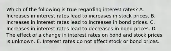 Which of the following is true regarding interest rates? A. Increases in interest rates lead to increases in stock prices. B. Increases in interest rates lead to increases in bond prices. C. Increases in interest rates lead to decreases in bond prices. D. The effect of a change in interest rates on bond and stock prices is unknown. E. Interest rates do not affect stock or bond prices.