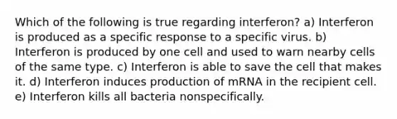 Which of the following is true regarding interferon? a) Interferon is produced as a specific response to a specific virus. b) Interferon is produced by one cell and used to warn nearby cells of the same type. c) Interferon is able to save the cell that makes it. d) Interferon induces production of mRNA in the recipient cell. e) Interferon kills all bacteria nonspecifically.