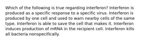 Which of the following is true regarding interferon? Interferon is produced as a specific response to a specific virus. Interferon is produced by one cell and used to warn nearby cells of the same type. Interferon is able to save the cell that makes it. Interferon induces production of mRNA in the recipient cell. Interferon kills all bacteria nonspecifically.