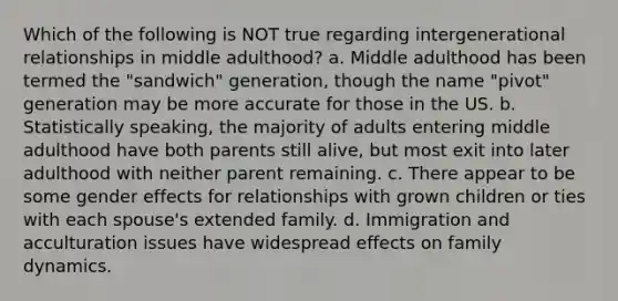 Which of the following is NOT true regarding intergenerational relationships in middle adulthood? a. Middle adulthood has been termed the "sandwich" generation, though the name "pivot" generation may be more accurate for those in the US. b. Statistically speaking, the majority of adults entering middle adulthood have both parents still alive, but most exit into later adulthood with neither parent remaining. c. There appear to be some gender effects for relationships with grown children or ties with each spouse's extended family. d. Immigration and acculturation issues have widespread effects on family dynamics.