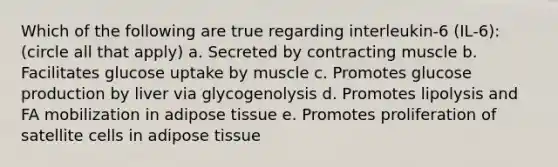 Which of the following are true regarding interleukin-6 (IL-6): (circle all that apply) a. Secreted by contracting muscle b. Facilitates glucose uptake by muscle c. Promotes glucose production by liver via glycogenolysis d. Promotes lipolysis and FA mobilization in adipose tissue e. Promotes proliferation of satellite cells in adipose tissue