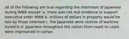 all of the following are true regarding the interment of Japanese during WWII except: a. there was not real evidence to support executive order 9066 b. millions of dollars in property would be lost by those interned c. the Japanese were victims of wartime hysteria d. Japanese throughout the nation from coast to coast were imprisoned in camps