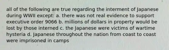 all of the following are true regarding the interment of Japanese during WWII except: a. there was not real evidence to support executive order 9066 b. millions of dollars in property would be lost by those interned c. the Japanese were victims of wartime hysteria d. Japanese throughout the nation from coast to coast were imprisoned in camps