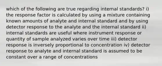 which of the following are true regarding internal standards? i) the response factor is calculated by using a mixture containing known amounts of analyte and internal standard and by using detector response to the analyte and the internal standard ii) internal standards are useful where instrument response or quantity of sample analyzed varies over time iii) detector response is inversely proportional to concentration iv) detector response to analyte and internal standard is assumed to be constant over a range of concentrations