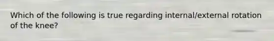 Which of the following is true regarding internal/external rotation of the knee?