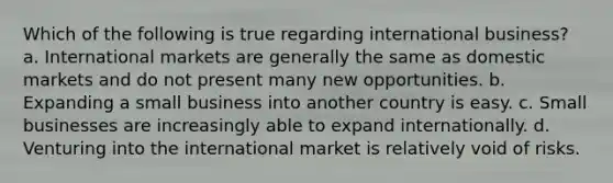 Which of the following is true regarding international business? a. International markets are generally the same as domestic markets and do not present many new opportunities. b. Expanding a small business into another country is easy. c. Small businesses are increasingly able to expand internationally. d. Venturing into the international market is relatively void of risks.