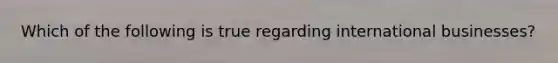 Which of the following is true regarding international businesses?