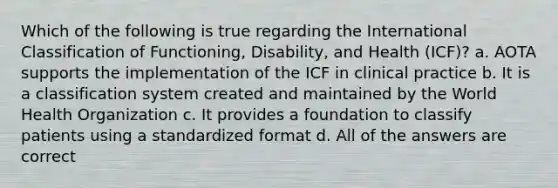 Which of the following is true regarding the International Classification of Functioning, Disability, and Health (ICF)? a. AOTA supports the implementation of the ICF in clinical practice b. It is a classification system created and maintained by the World Health Organization c. It provides a foundation to classify patients using a standardized format d. All of the answers are correct