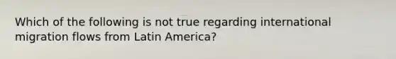 Which of the following is not true regarding international migration flows from Latin America?